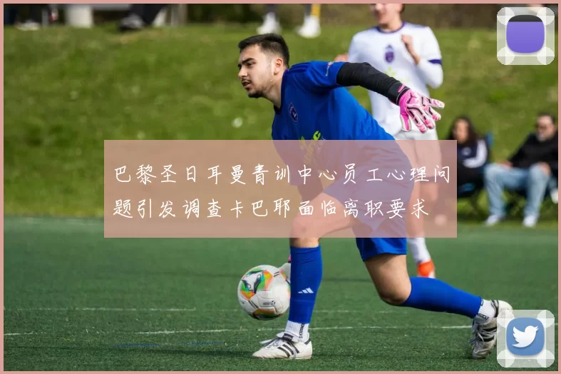 巴黎圣日耳曼青训中心员工心理问题引发调查卡巴耶面临离职要求