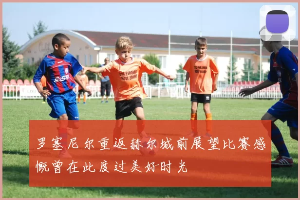 罗塞尼尔重返赫尔城前展望比赛感慨曾在此度过美好时光