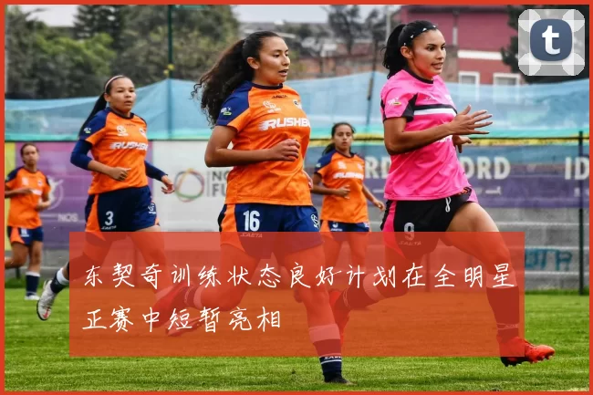 东契奇训练状态良好计划在全明星正赛中短暂亮相