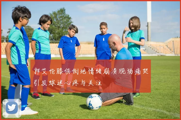 郭艾伦膝伤倒地情绪崩溃现场痛哭引发球迷心疼与关注