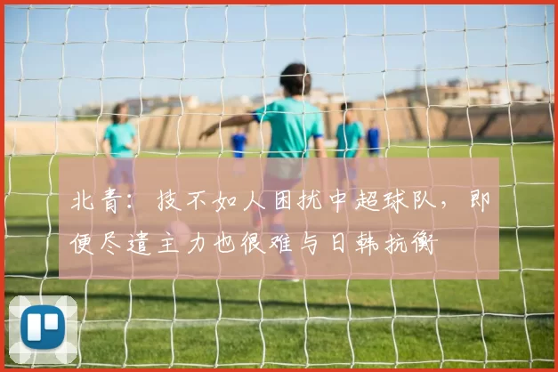 北青：技不如人困扰中超球队，即便尽遣主力也很难与日韩抗衡