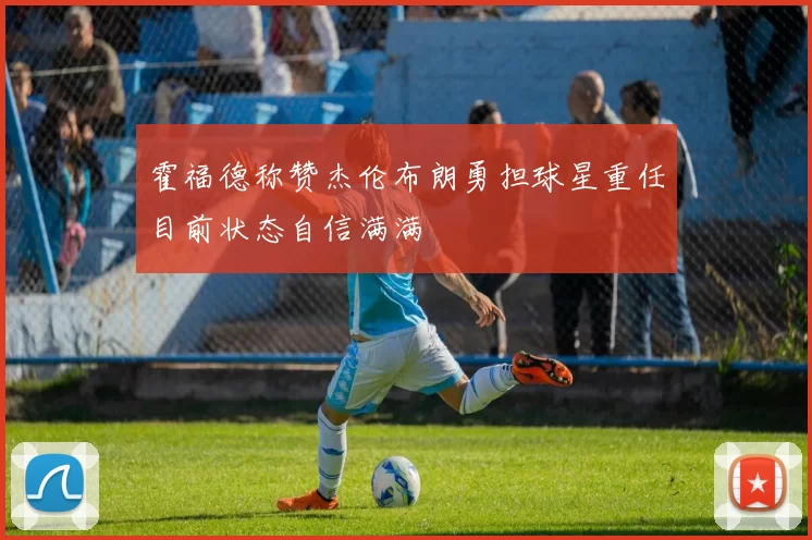 霍福德称赞杰伦布朗勇担球星重任目前状态自信满满