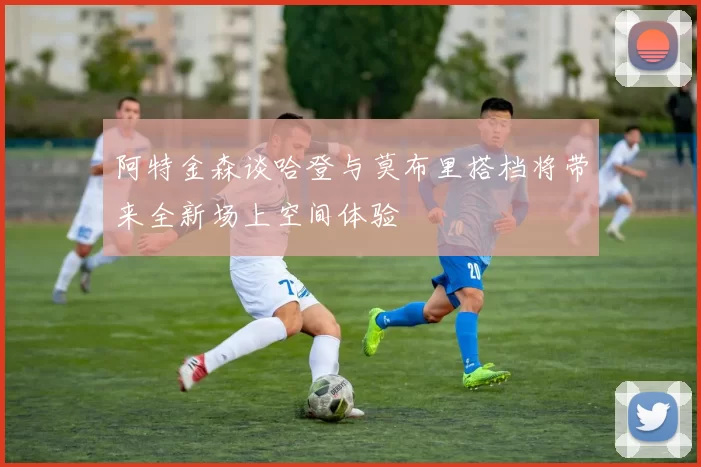 阿特金森谈哈登与莫布里搭档将带来全新场上空间体验