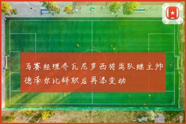 马赛经理乔瓦尼罗西将离队继主帅德泽尔比辞职后再添变动