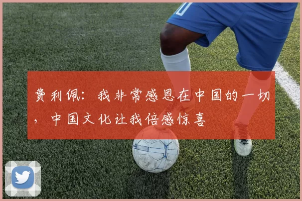 费利佩：我非常感恩在中国的一切，中国文化让我倍感惊喜