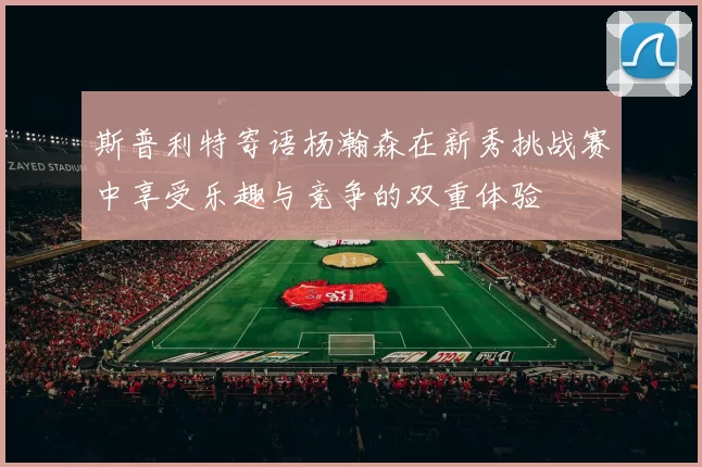 斯普利特寄语杨瀚森在新秀挑战赛中享受乐趣与竞争的双重体验