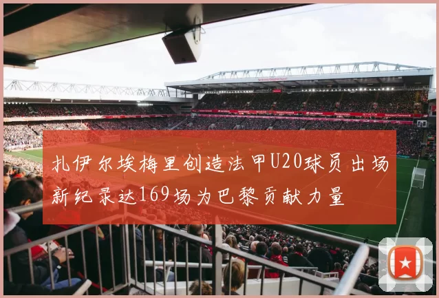 扎伊尔埃梅里创造法甲U20球员出场新纪录达169场为巴黎贡献力量