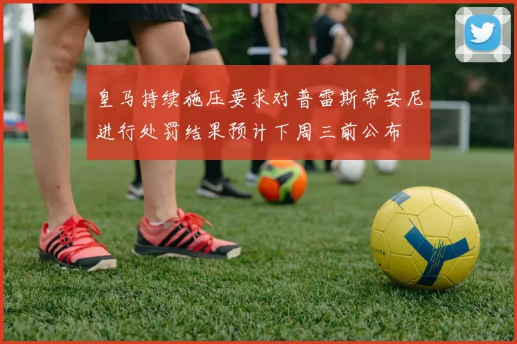 皇马持续施压要求对普雷斯蒂安尼进行处罚结果预计下周三前公布