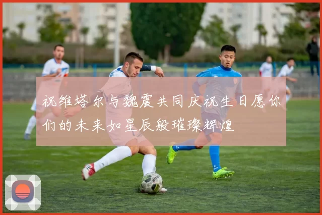 祝维塔尔与魏震共同庆祝生日愿你们的未来如星辰般璀璨辉煌