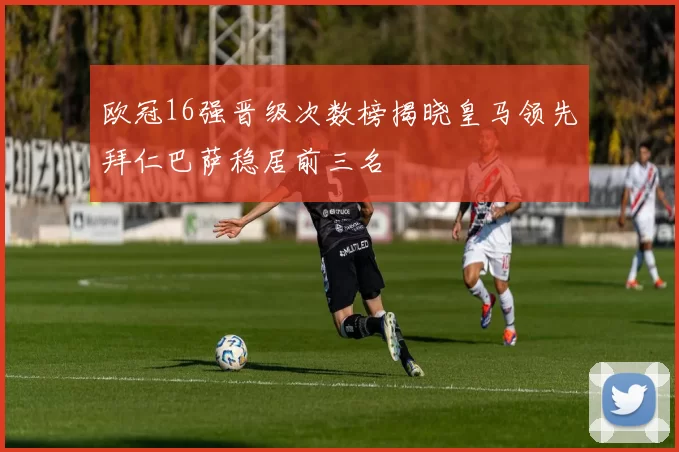 欧冠16强晋级次数榜揭晓皇马领先拜仁巴萨稳居前三名