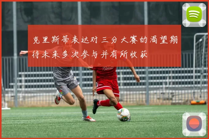 克里斯蒂表达对三分大赛的渴望期待未来多次参与并有所收获