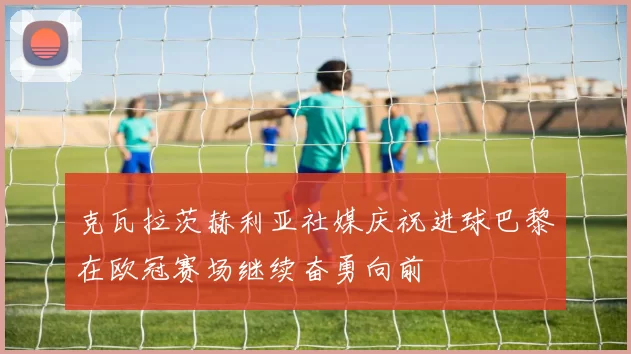 克瓦拉茨赫利亚社媒庆祝进球巴黎在欧冠赛场继续奋勇向前