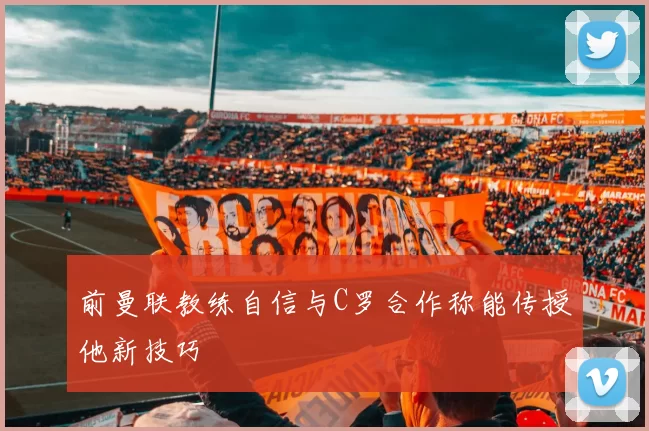 前曼联教练自信与C罗合作称能传授他新技巧