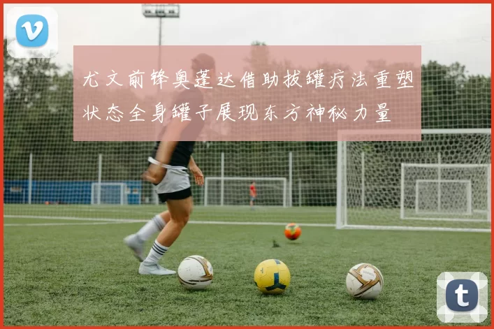 尤文前锋奥蓬达借助拔罐疗法重塑状态全身罐子展现东方神秘力量