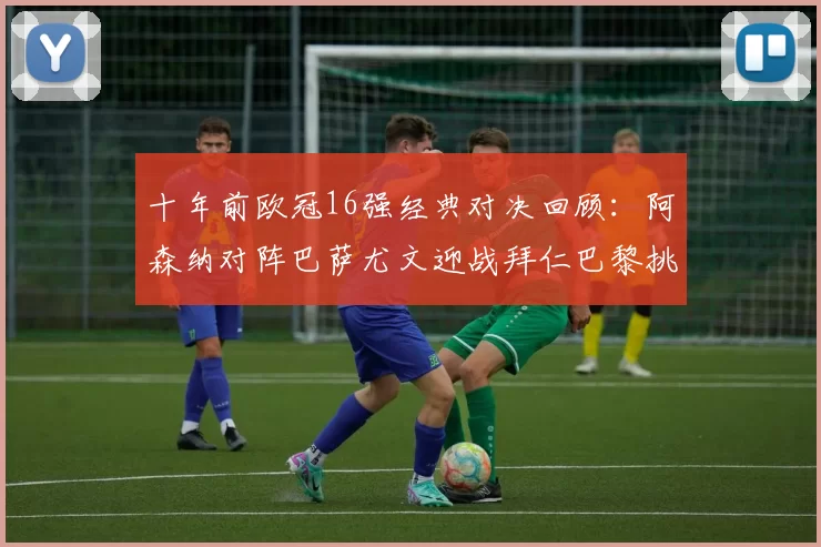 十年前欧冠16强经典对决回顾：阿森纳对阵巴萨尤文迎战拜仁巴黎挑战切尔西