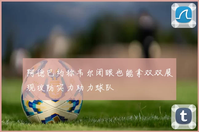阿德巴约称韦尔闭眼也能拿双双展现攻防实力助力球队