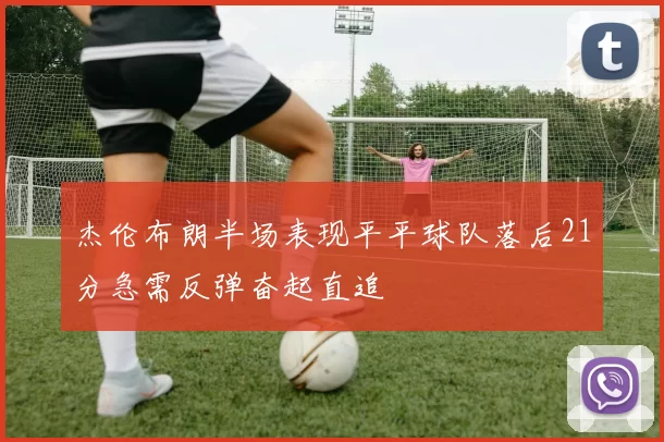 杰伦布朗半场表现平平球队落后21分急需反弹奋起直追