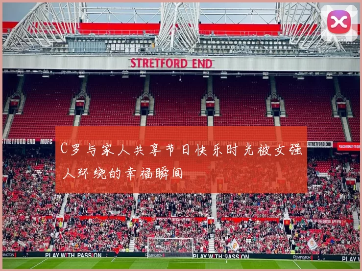 C罗与家人共享节日快乐时光被女强人环绕的幸福瞬间