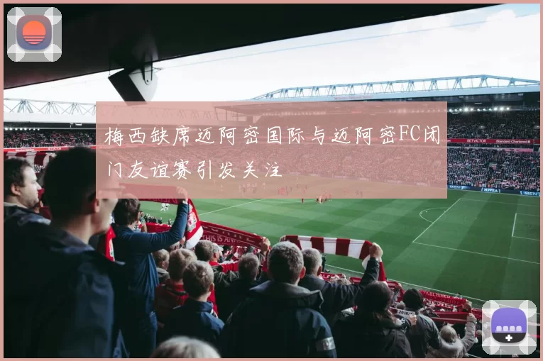 梅西缺席迈阿密国际与迈阿密FC闭门友谊赛引发关注