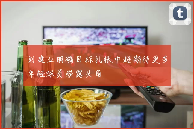 刘建业明确目标扎根中超期待更多年轻球员崭露头角