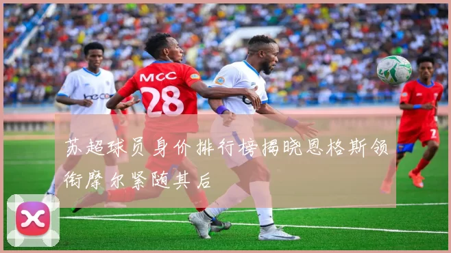 苏超球员身价排行榜揭晓恩格斯领衔摩尔紧随其后