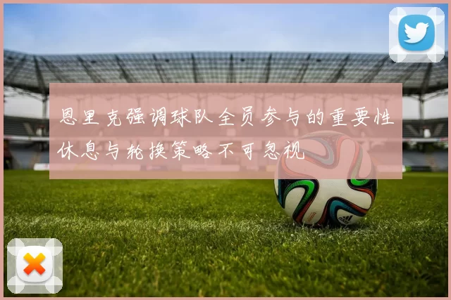 恩里克强调球队全员参与的重要性休息与轮换策略不可忽视