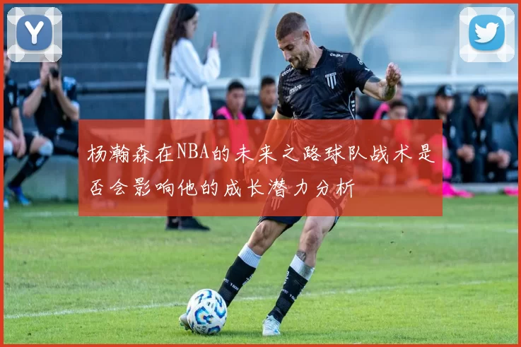 杨瀚森在NBA的未来之路球队战术是否会影响他的成长潜力分析