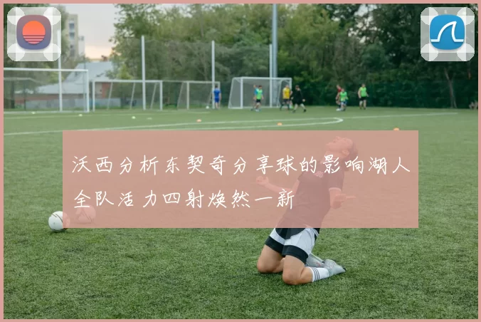 沃西分析东契奇分享球的影响湖人全队活力四射焕然一新