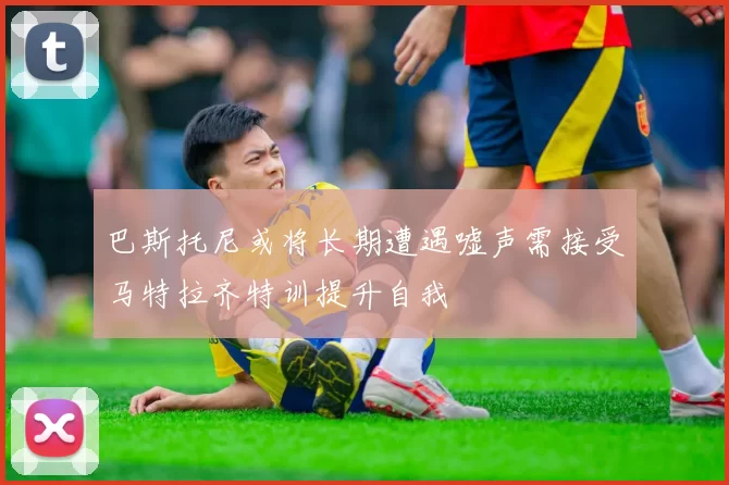 巴斯托尼或将长期遭遇嘘声需接受马特拉齐特训提升自我